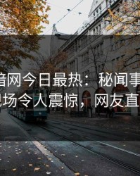 爆料网暗网今日最热：秘闻事件曝光，网红现场令人震惊，网友直呼过瘾