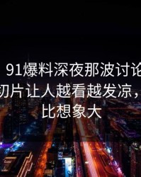 爆料线｜91爆料深夜那波讨论太顶了，短视频切片让人越看越发凉，信息量比想象大