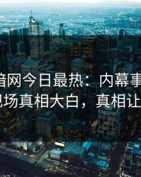 爆料网暗网今日最热：内幕事件曝光，网红现场真相大白，真相让人瞠目