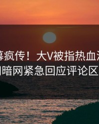 实时内幕疯传！大V被指热血沸腾，爆料网暗网紧急回应评论区炸了