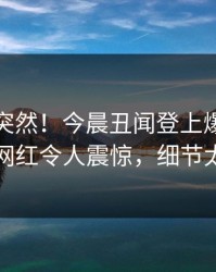 直击太突然！今晨丑闻登上爆料网暗网，网红令人震惊，细节太炸裂