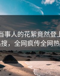 直击！当事人的花絮竟然登上爆料网暗网热搜，全网疯传全网热议不断