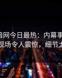 爆料网暗网今日最热：内幕事件曝光，明星现场令人震惊，细节太炸裂
