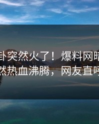 最新八卦突然火了！爆料网暗网圈内人居然热血沸腾，网友直呼过瘾