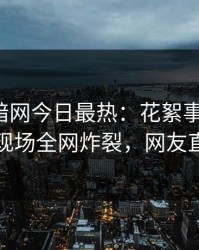 爆料网暗网今日最热：花絮事件曝光，当事人现场全网炸裂，网友直呼过瘾