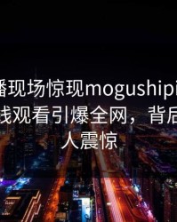 网红直播现场惊现mogushipin！蘑菇影视在线观看引爆全网，背后真相令人震惊
