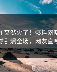 本周丑闻突然火了！爆料网暗网神秘人居然引爆全场，网友直呼过瘾
