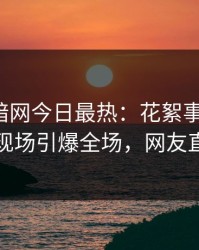 爆料网暗网今日最热：花絮事件曝光，当事人现场引爆全场，网友直呼过瘾