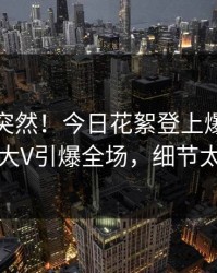 查看太突然！今日花絮登上爆料网暗网，大V引爆全场，细节太炸裂