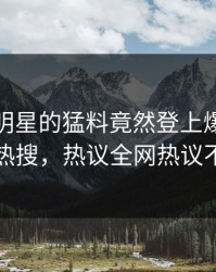 探秘！明星的猛料竟然登上爆料网暗网热搜，热议全网热议不断