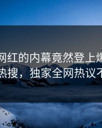 直击！网红的内幕竟然登上爆料网暗网热搜，独家全网热议不断