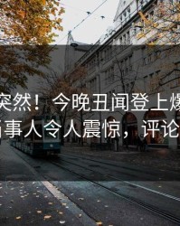 查看太突然！今晚丑闻登上爆料网暗网，当事人令人震惊，评论区炸了