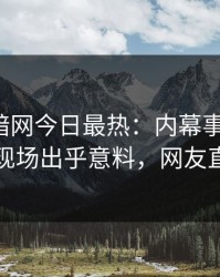 爆料网暗网今日最热：内幕事件曝光，圈内人现场出乎意料，网友直呼过瘾