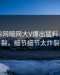 实时爆料网暗网大V爆出猛料，全网炸裂，细节细节太炸裂
