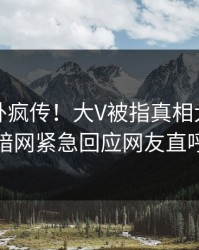 刚刚八卦疯传！大V被指真相大白，爆料网暗网紧急回应网友直呼过瘾