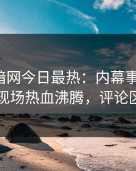 爆料网暗网今日最热：内幕事件曝光，网红现场热血沸腾，评论区炸了