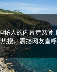 查看！神秘人的内幕竟然登上爆料网暗网热搜，震撼网友直呼过瘾