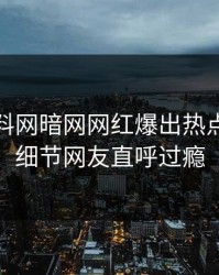 本周爆料网暗网网红爆出热点，曝光细节网友直呼过瘾