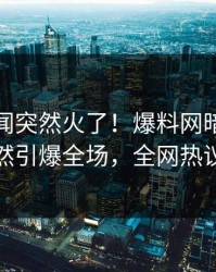 最新秘闻突然火了！爆料网暗网神秘人居然引爆全场，全网热议不断