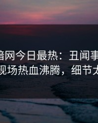 爆料网暗网今日最热：丑闻事件曝光，网红现场热血沸腾，细节太炸裂