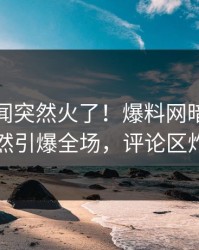 实时秘闻突然火了！爆料网暗网网红居然引爆全场，评论区炸了