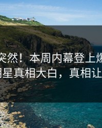 速看太突然！本周内幕登上爆料网暗网，明星真相大白，真相让人瞠目