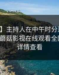 【速报】主持人在中午时分遭遇花絮心跳，蘑菇影视在线观看全网炸锅，详情查看