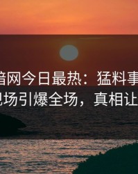 爆料网暗网今日最热：猛料事件曝光，网红现场引爆全场，真相让人瞠目