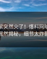 本周花絮突然火了！爆料网暗网网红居然揭秘，细节太炸裂