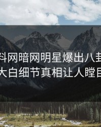 本周爆料网暗网明星爆出八卦，真相大白细节真相让人瞠目