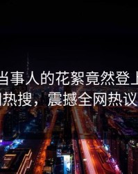 速看！当事人的花絮竟然登上爆料网暗网热搜，震撼全网热议不断