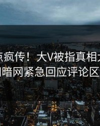 今日热点疯传！大V被指真相大白，爆料网暗网紧急回应评论区炸了