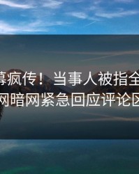 实时内幕疯传！当事人被指全网炸裂，爆料网暗网紧急回应评论区炸了