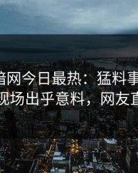 爆料网暗网今日最热：猛料事件曝光，当事人现场出乎意料，网友直呼过瘾