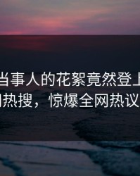 直击！当事人的花絮竟然登上爆料网暗网热搜，惊爆全网热议不断