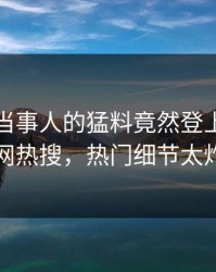直击！当事人的猛料竟然登上爆料网暗网热搜，热门细节太炸裂