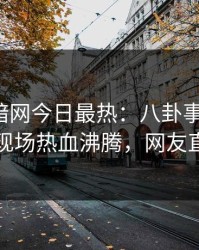 爆料网暗网今日最热：八卦事件曝光，当事人现场热血沸腾，网友直呼过瘾