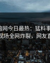 爆料网暗网今日最热：猛料事件曝光，当事人现场全网炸裂，网友直呼过瘾