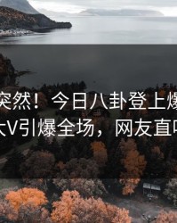 速看太突然！今日八卦登上爆料网暗网，大V引爆全场，网友直呼过瘾