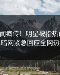 本周丑闻疯传！明星被指热血沸腾，爆料网暗网紧急回应全网热议不断