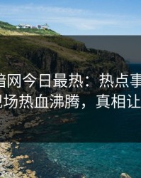 爆料网暗网今日最热：热点事件曝光，网红现场热血沸腾，真相让人瞠目
