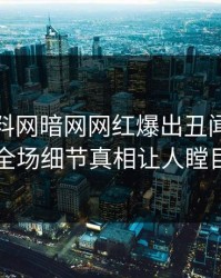 本周爆料网暗网网红爆出丑闻，引爆全场细节真相让人瞠目