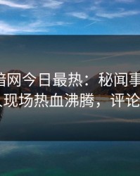 爆料网暗网今日最热：秘闻事件曝光，当事人现场热血沸腾，评论区炸了