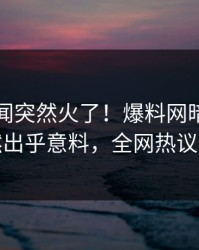 昨晚秘闻突然火了！爆料网暗网网红居然出乎意料，全网热议不断