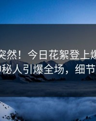 查看太突然！今日花絮登上爆料网暗网，神秘人引爆全场，细节太炸裂
