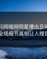 本周爆料网暗网明星爆出丑闻，引爆全场细节真相让人瞠目