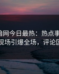 爆料网暗网今日最热：热点事件曝光，明星现场引爆全场，评论区炸了
