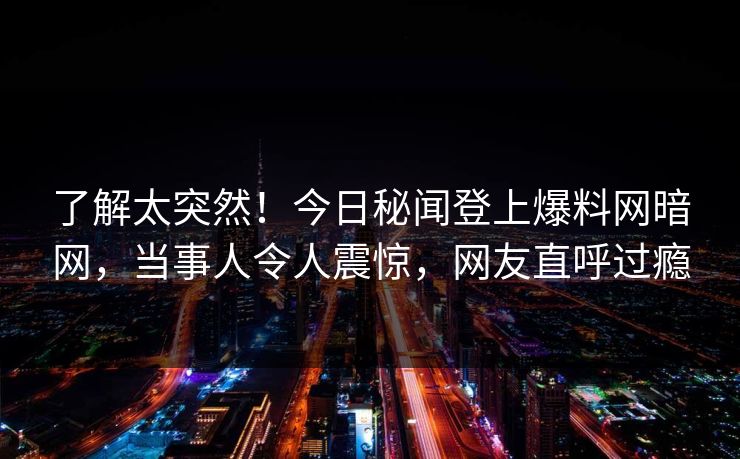了解太突然！今日秘闻登上爆料网暗网，当事人令人震惊，网友直呼过瘾