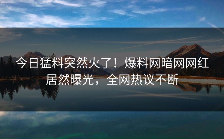 今日猛料突然火了！爆料网暗网网红居然曝光，全网热议不断