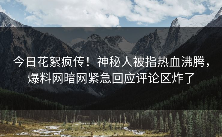今日花絮疯传！神秘人被指热血沸腾，爆料网暗网紧急回应评论区炸了